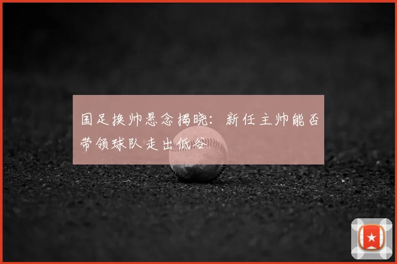 国足换帅悬念揭晓：新任主帅能否带领球队走出低谷