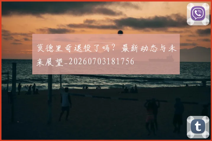 莫德里奇退役了吗？最新动态与未来展望_20260703181756