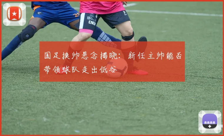 国足换帅悬念揭晓:新任主帅能否带领球队走出低谷